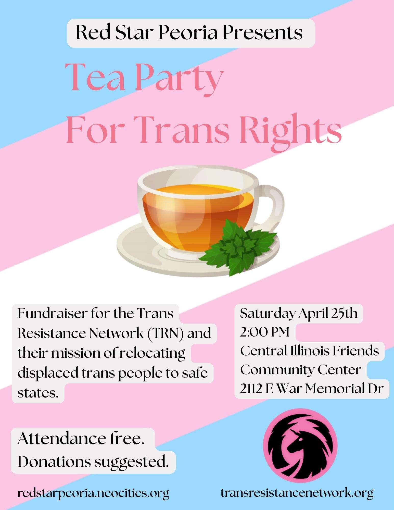Red Star Peoria Presents Tea Party For Trans Rights. Fundraiser for the Trans Resistance Network (TRN) and their mission of relocating displaced trans people to safe states. Saturday April 25th, 2:00pm, Central Illinois Friends Community Center, 2112 E War Memorial Dr. Attendance free. Donations suggested.